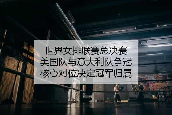 世界女排联赛总决赛 美国队与意大利队争冠 核心对位决定冠军归属